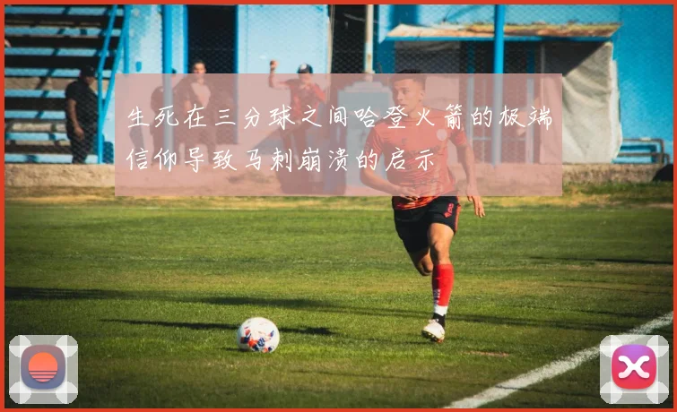 生死在三分球之间哈登火箭的极端信仰导致马刺崩溃的启示