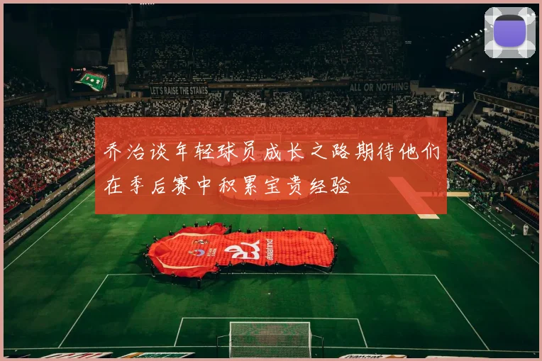 乔治谈年轻球员成长之路期待他们在季后赛中积累宝贵经验
