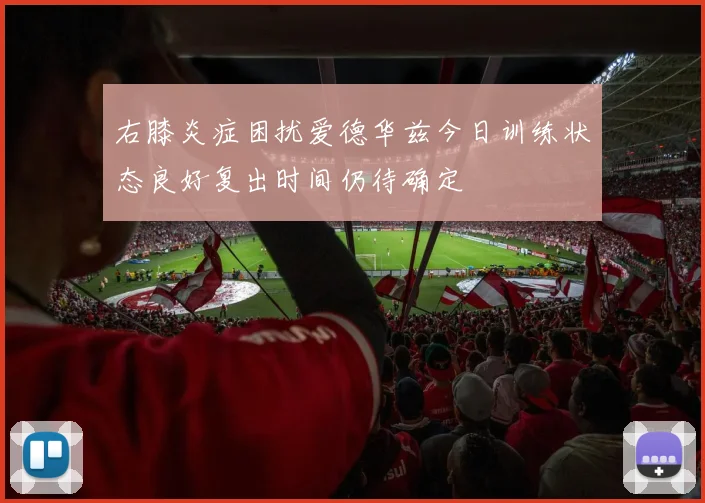 右膝炎症困扰爱德华兹今日训练状态良好复出时间仍待确定