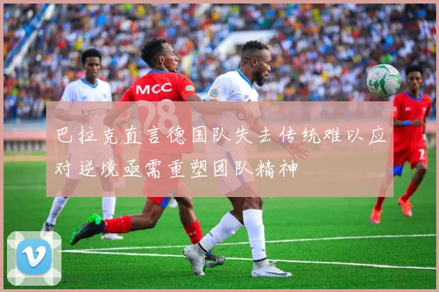 巴拉克直言德国队失去传统难以应对逆境亟需重塑团队精神