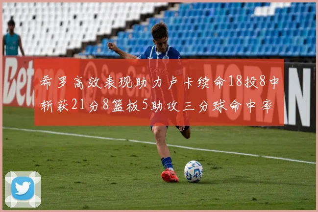 希罗高效表现助力卢卡续命18投8中斩获21分8篮板5助攻三分球命中率出色