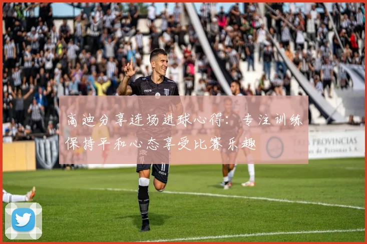 高迪分享连场进球心得：专注训练保持平和心态享受比赛乐趣