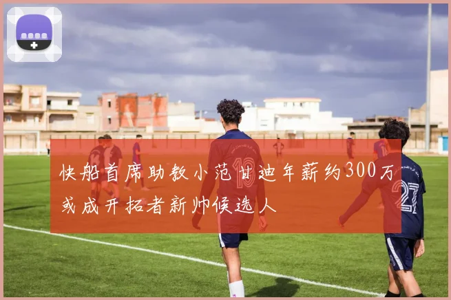 快船首席助教小范甘迪年薪约300万或成开拓者新帅候选人