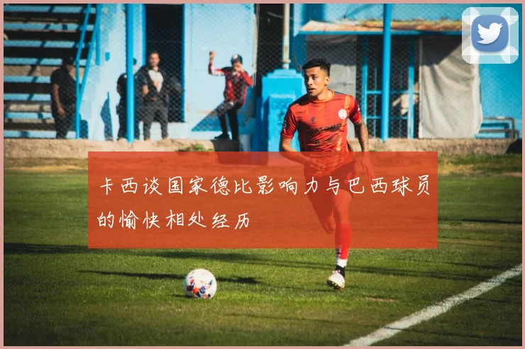 卡西谈国家德比影响力与巴西球员的愉快相处经历