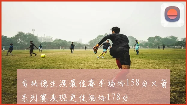 肯纳德生涯最佳赛季场均158分火箭系列赛表现更佳场均178分