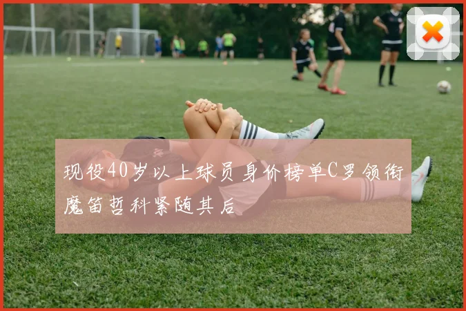 现役40岁以上球员身价榜单C罗领衔魔笛哲科紧随其后
