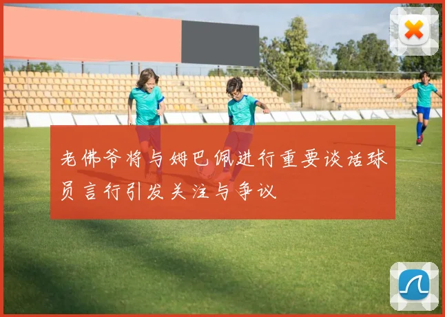 老佛爷将与姆巴佩进行重要谈话球员言行引发关注与争议