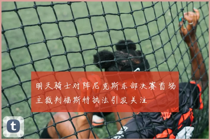 明天骑士对阵尼克斯东部决赛首场主裁判福斯特执法引发关注