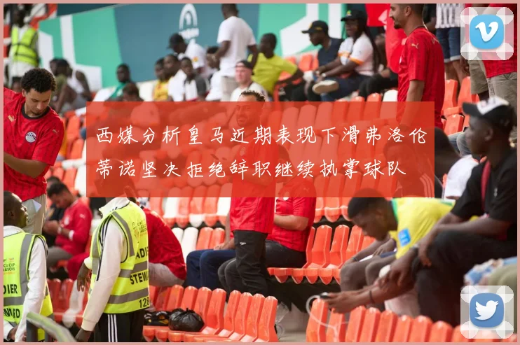 西媒分析皇马近期表现下滑弗洛伦蒂诺坚决拒绝辞职继续执掌球队