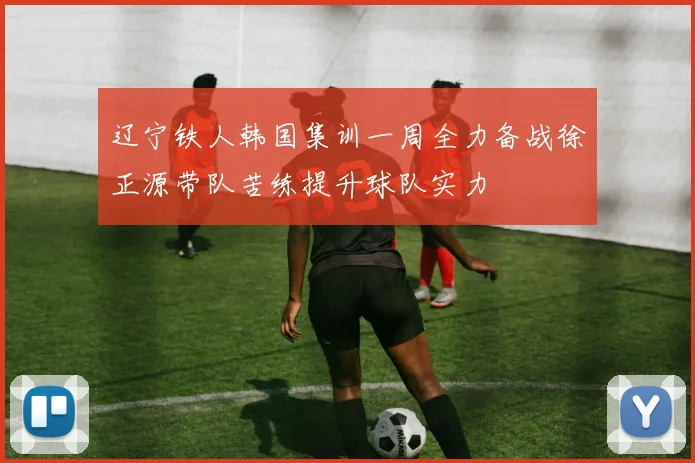 辽宁铁人韩国集训一周全力备战徐正源带队苦练提升球队实力