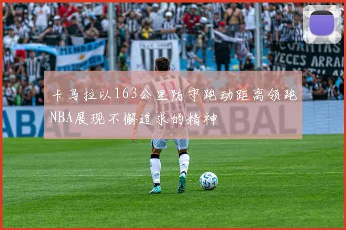 卡马拉以163公里防守跑动距离领跑NBA展现不懈追求的精神