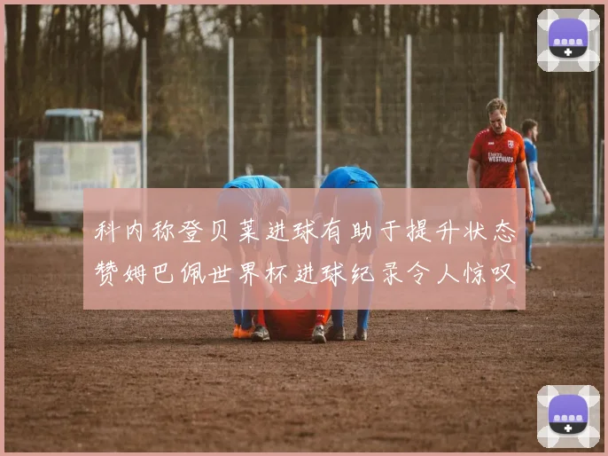 科内称登贝莱进球有助于提升状态赞姆巴佩世界杯进球纪录令人惊叹