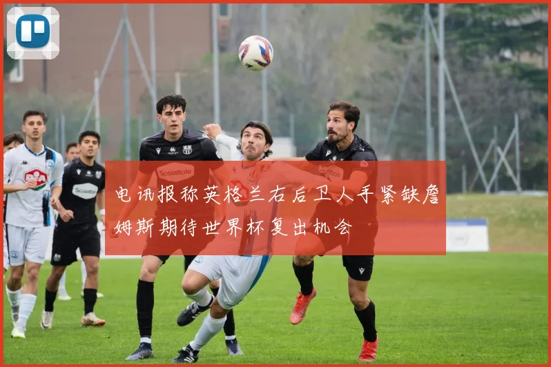 电讯报称英格兰右后卫人手紧缺詹姆斯期待世界杯复出机会